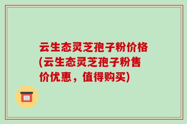 云生态灵芝孢子粉价格(云生态灵芝孢子粉售价优惠,值得购买)