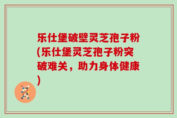 乐仕堡破壁灵芝孢子粉(乐仕堡灵芝孢子粉突破难关,助力身体健康)