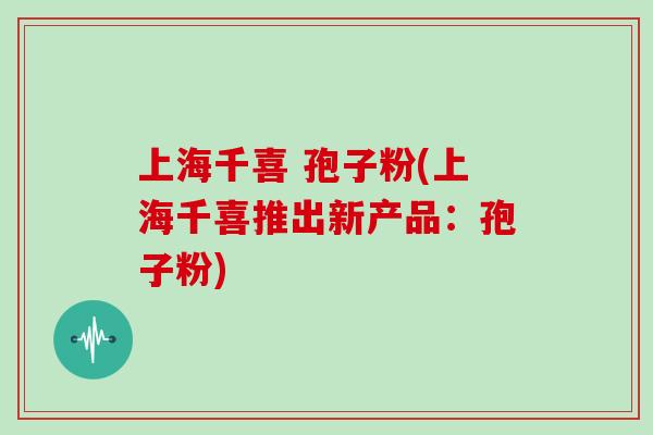 上海千喜 孢子粉(上海千喜推出新产品:孢子粉)
