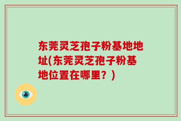 东莞灵芝孢子粉基地地址(东莞灵芝孢子粉基地位置在哪里?)