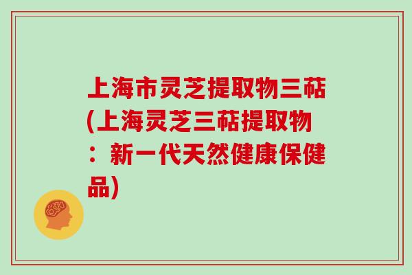 上海市灵芝提取物三萜(上海灵芝三萜提取物:新一代天然健康保健品)