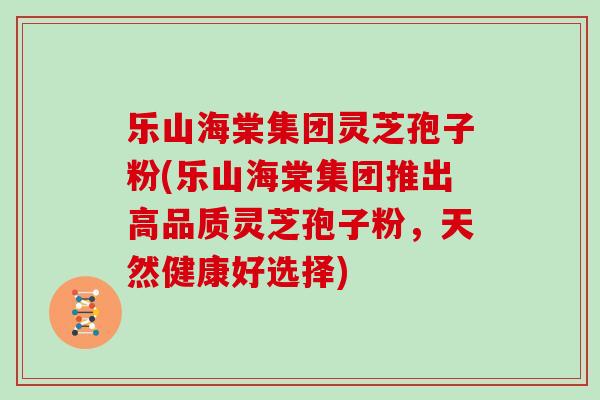 乐山海棠集团灵芝孢子粉(乐山海棠集团推出高品质灵芝孢子粉,天然健康好选择)
