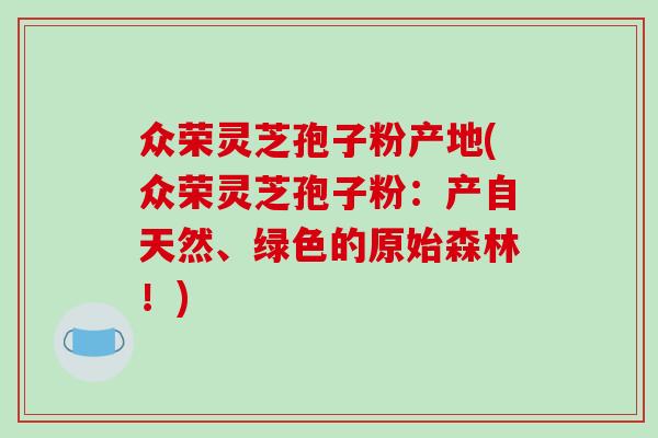 众荣灵芝孢子粉产地(众荣灵芝孢子粉:产自天然、绿色的原始森林!)