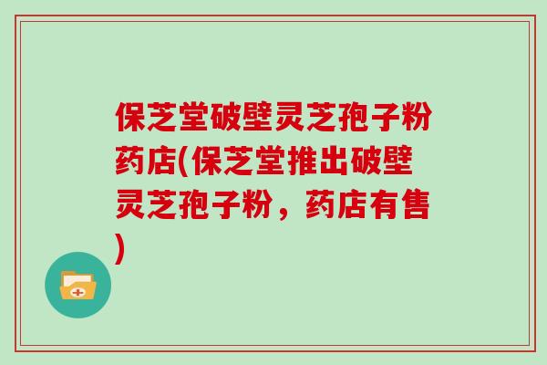 保芝堂破壁灵芝孢子粉药店(保芝堂推出破壁灵芝孢子粉,药店有售)