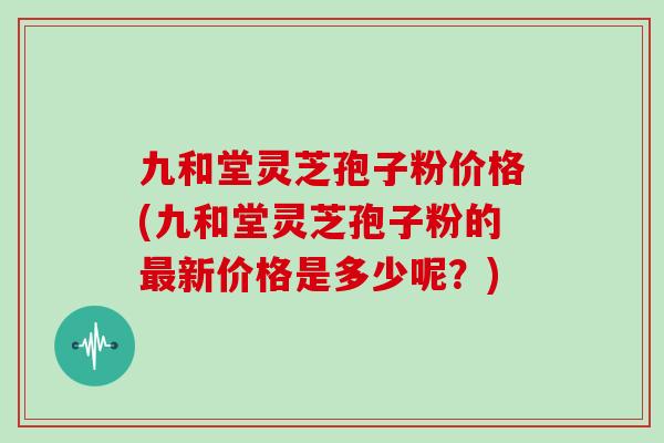九和堂灵芝孢子粉价格(九和堂灵芝孢子粉的最新价格是多少呢?)