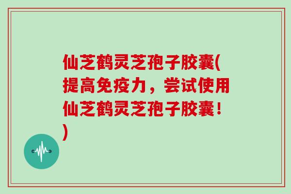 仙芝鹤灵芝孢子胶囊(提高免疫力，尝试使用仙芝鹤灵芝孢子胶囊！)