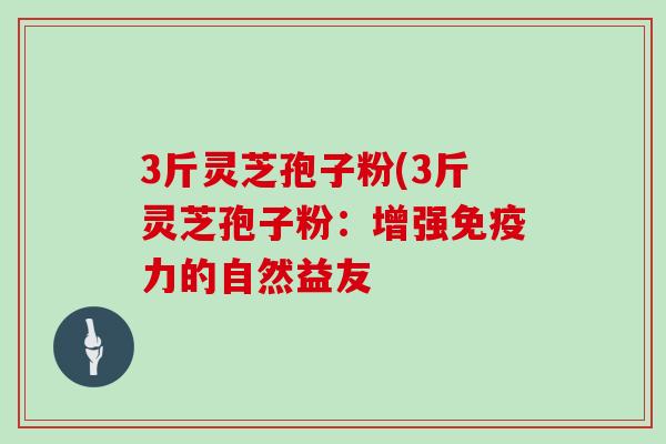 3斤灵芝孢子粉(3斤灵芝孢子粉:增强免疫力的自然益友