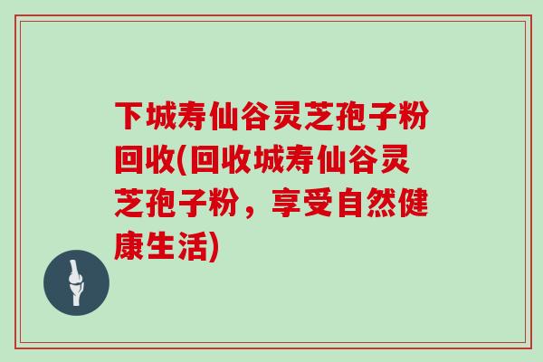下城寿仙谷灵芝孢子粉回收(回收城寿仙谷灵芝孢子粉,享受自然健康生活)