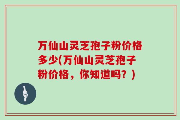 万仙山灵芝孢子粉价格多少(万仙山灵芝孢子粉价格，你知道吗？)
