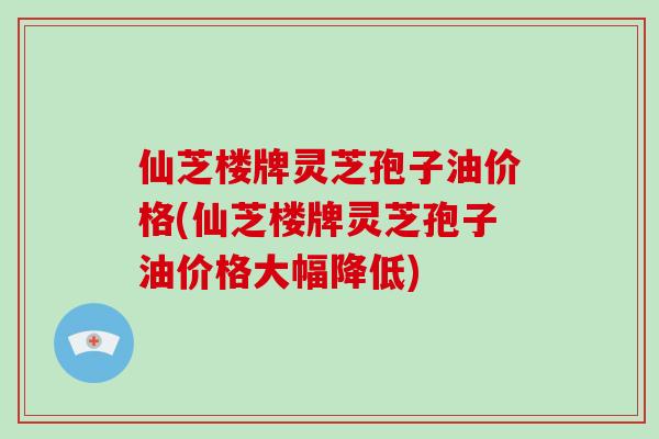仙芝楼牌灵芝孢子油价格(仙芝楼牌灵芝孢子油价格大幅降低)
