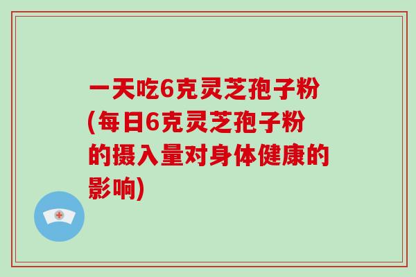 一天吃6克灵芝孢子粉(每日6克灵芝孢子粉的摄入量对身体健康的影响)