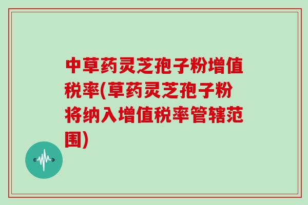 中草药灵芝孢子粉增值税率(草药灵芝孢子粉将纳入增值税率管辖范围)
