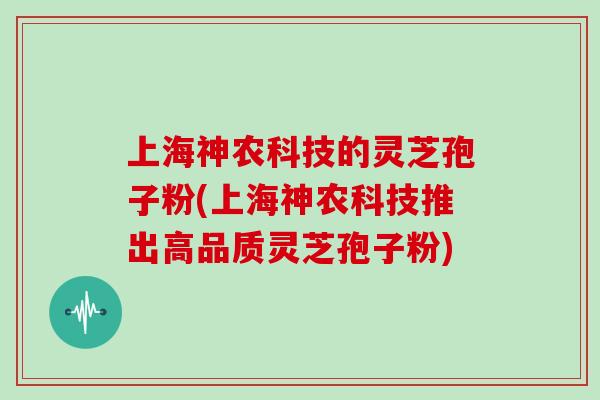 上海神农科技的灵芝孢子粉(上海神农科技推出高品质灵芝孢子粉)
