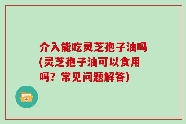 介入能吃灵芝孢子油吗(灵芝孢子油可以食用吗？常见问题解答)