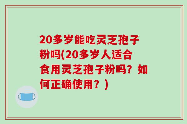 20多岁能吃灵芝孢子粉吗(20多岁人适合食用灵芝孢子粉吗?如何正确使用?)