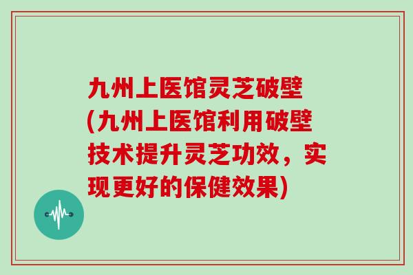 九州上医馆灵芝破壁 (九州上医馆利用破壁技术提升灵芝功效，实现更好的保健效果)