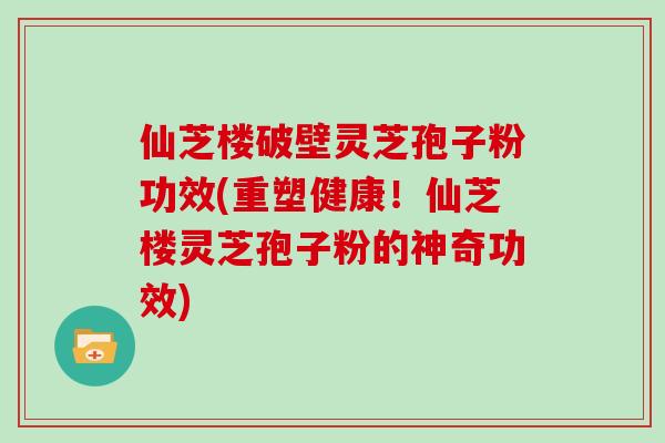 仙芝楼破壁灵芝孢子粉功效(重塑健康!仙芝楼灵芝孢子粉的神奇功效)