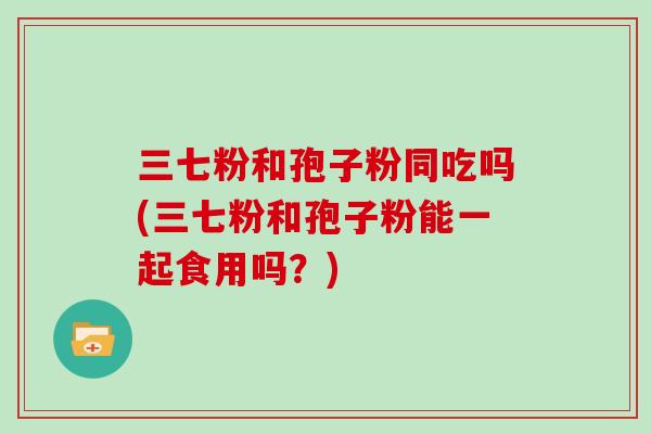 三七粉和孢子粉同吃吗(三七粉和孢子粉能一起食用吗？)