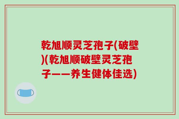 乾旭顺灵芝孢子(破壁)(乾旭顺破壁灵芝孢子——养生健体佳选)