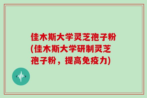 佳木斯大学灵芝孢子粉(佳木斯大学研制灵芝孢子粉,提高免疫力)
