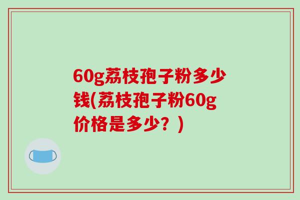 60g荔枝孢子粉多少钱(荔枝孢子粉60g价格是多少?)