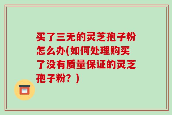买了三无的灵芝孢子粉怎么办(如何处理购买了没有质量保证的灵芝孢子粉?)