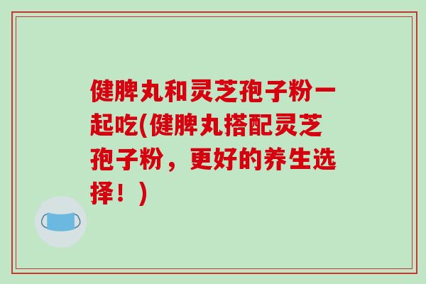 健脾丸和灵芝孢子粉一起吃(健脾丸搭配灵芝孢子粉，更好的养生选择！)