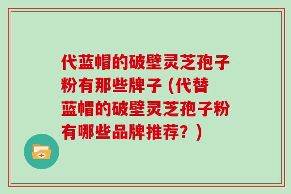 代蓝帽的破壁灵芝孢子粉有那些牌子 (代替蓝帽的破壁灵芝孢子粉有哪些品牌推荐?)