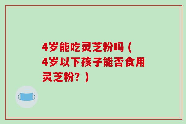 4岁能吃灵芝粉吗 (4岁以下孩子能否食用灵芝粉?)