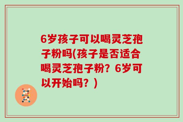 6岁孩子可以喝灵芝孢子粉吗(孩子是否适合喝灵芝孢子粉?6岁可以开始吗?)