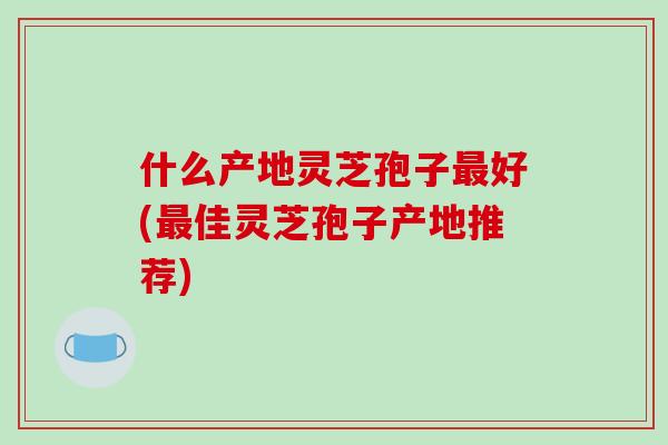什么产地灵芝孢子最好(最佳灵芝孢子产地推荐)