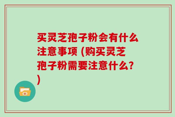买灵芝孢子粉会有什么注意事项 (购买灵芝孢子粉需要注意什么?)