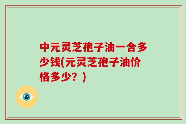 中元灵芝孢子油一合多少钱(元灵芝孢子油价格多少?)