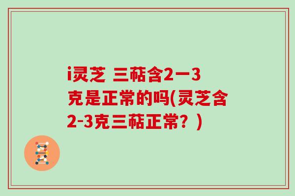 i灵芝 三萜含2一3克是正常的吗(灵芝含2-3克三萜正常？)