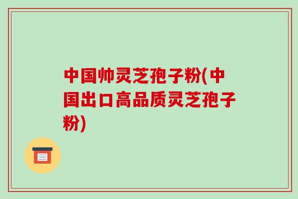 中国帅灵芝孢子粉(中国出口高品质灵芝孢子粉)