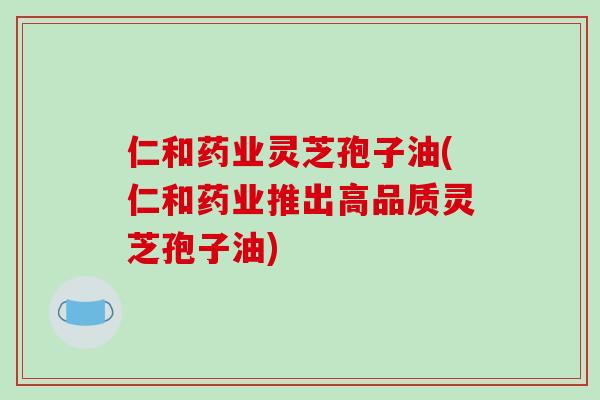 仁和药业灵芝孢子油(仁和药业推出高品质灵芝孢子油)