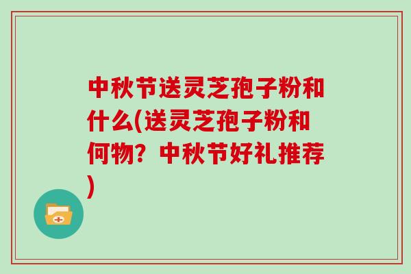 中秋节送灵芝孢子粉和什么(送灵芝孢子粉和何物?中秋节好礼推荐)