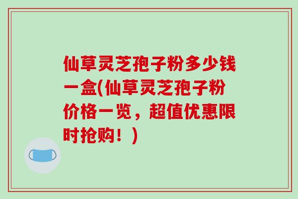 仙草灵芝孢子粉多少钱一盒(仙草灵芝孢子粉价格一览,超值优惠限时抢购!)