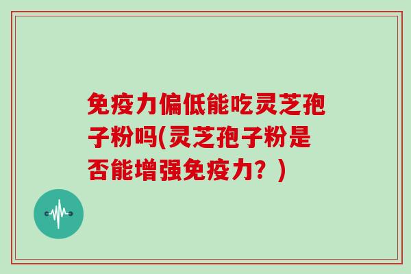 免疫力偏低能吃灵芝孢子粉吗(灵芝孢子粉是否能增强免疫力?)