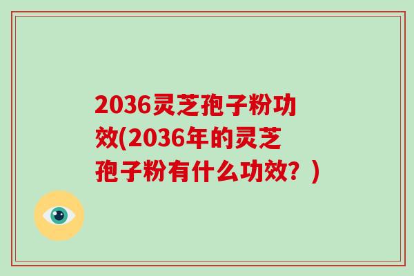 2036灵芝孢子粉功效(2036年的灵芝孢子粉有什么功效？)