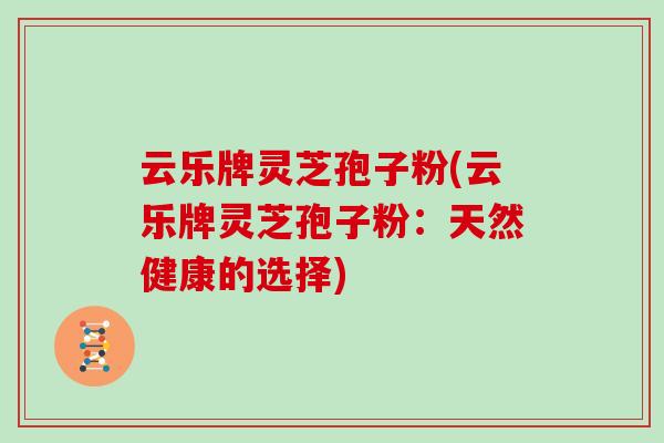 云乐牌灵芝孢子粉(云乐牌灵芝孢子粉:天然健康的选择)