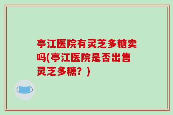 亭江医院有灵芝多糖卖吗(亭江医院是否出售灵芝多糖?)