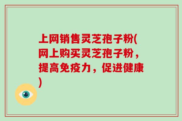上网销售灵芝孢子粉(网上购买灵芝孢子粉,提高免疫力,促进健康)