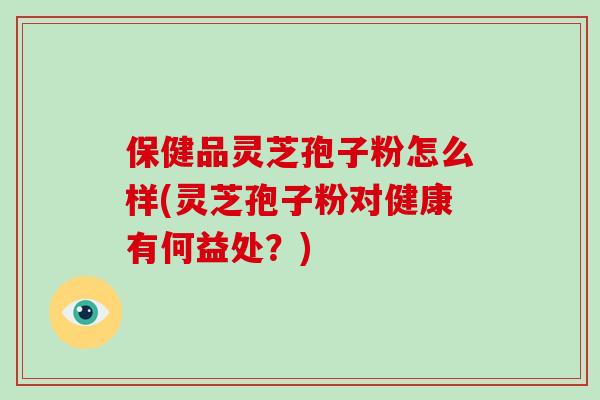 保健品灵芝孢子粉怎么样(灵芝孢子粉对健康有何益处?)
