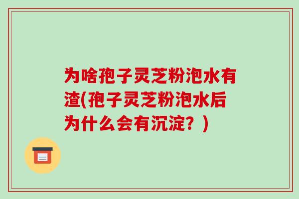 为啥孢子灵芝粉泡水有渣(孢子灵芝粉泡水后为什么会有沉淀?)
