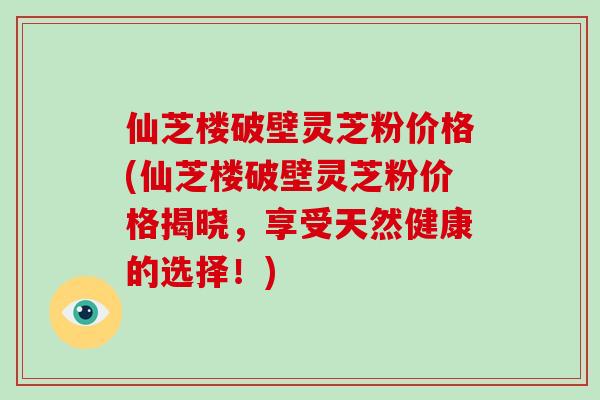 仙芝楼破壁灵芝粉价格(仙芝楼破壁灵芝粉价格揭晓，享受天然健康的选择！)