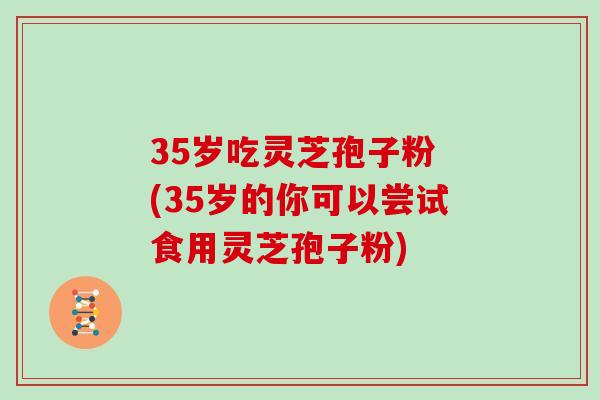 35岁吃灵芝孢子粉 (35岁的你可以尝试食用灵芝孢子粉)