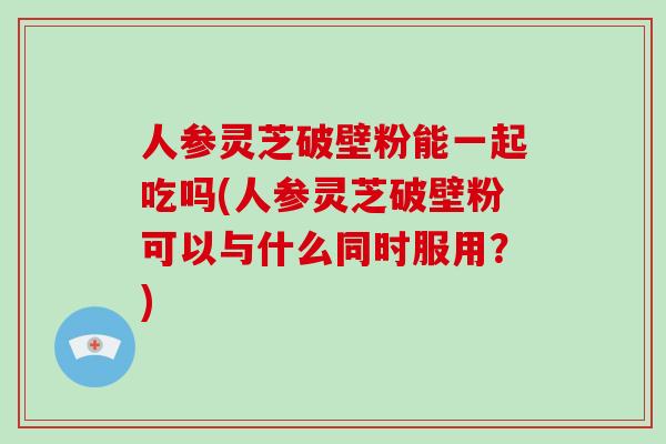 人参灵芝破壁粉能一起吃吗(人参灵芝破壁粉可以与什么同时服用?)