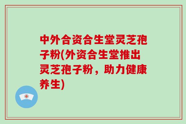 中外合资合生堂灵芝孢子粉(外资合生堂推出灵芝孢子粉，助力健康养生)