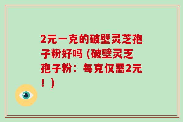 2元一克的破壁灵芝孢子粉好吗 (破壁灵芝孢子粉:每克仅需2元!)